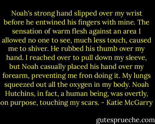 Noah's strong hand slipped over my wrist before he entwined his fingers with mine. The sensation of warm flesh against an area I allowed no one to see, much less touch, caused me to shiver. He rubbed his thumb over my hand. I reached over to pull down my sleeve, but Noah casually placed his hand over my forearm, preventing me fron doing it. My lungs squeezed out all the oxygen in my body. Noah Hutchins, in fact, a human being, was overtly, on purpose, touching my scars. - Katie McGarry