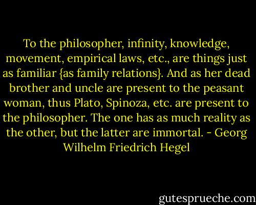 To the philosopher, infinity, knowledge, movement, empirical laws, etc., are things just as familiar {as family relations}. And as her dead brother and uncle are present to the peasant woman, thus Plato, Spinoza, etc. are present to the philosopher. The one has as much reality as the other, but the latter are immortal. - Georg Wilhelm Friedrich Hegel