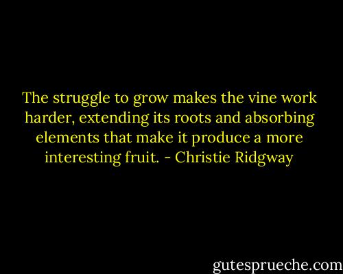 The<br />struggle to grow makes the vine work harder, extending its<br />roots and absorbing elements that make it produce a<br />more interesting fruit. - Christie Ridgway