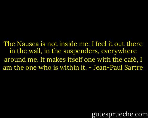 The Nausea is not inside me: I feel it out there in the wall, in the suspenders, everywhere around me. It makes itself one with the café, I am the one who is within it. - Jean-Paul Sartre