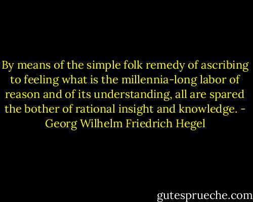 By means of the simple folk remedy of ascribing to feeling what is the millennia-long labor of reason and of its understanding, all are spared the bother of rational insight and knowledge. - Georg Wilhelm Friedrich Hegel