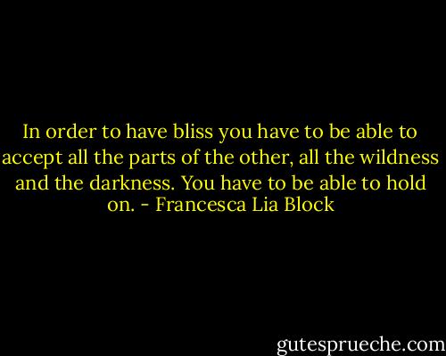 In order to have bliss you have to be able to accept all the parts of the other, all the wildness and the darkness. You have to be able to hold on. - Francesca Lia Block