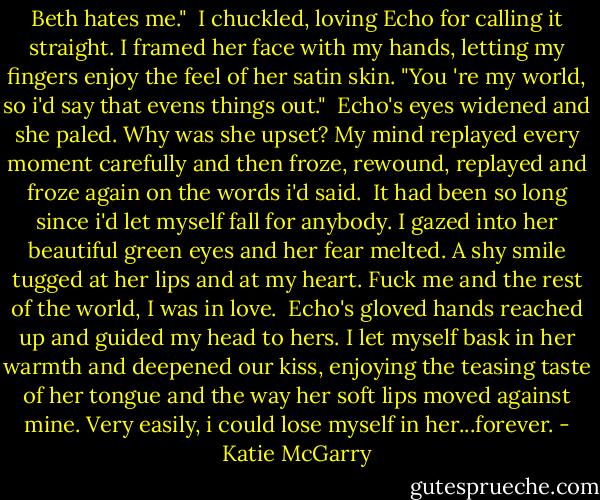 Beth hates me."<br /> I chuckled, loving Echo for calling it straight. I framed her face with my hands, letting my fingers enjoy the feel of her satin skin. "You 're my world, so i'd say that evens things out."<br /> Echo's eyes widened and she paled. Why was she upset? My mind replayed every moment carefully and then froze, rewound, replayed and froze again on the words i'd said.<br /> It had been so long since i'd let myself fall for anybody. I gazed into her beautiful green eyes and her fear melted. A shy smile tugged at her lips and at my heart. Fuck me and the rest of the world, I was in love.<br /> Echo's gloved hands reached up and guided my head to hers. I let myself bask in her warmth and deepened our kiss, enjoying the teasing taste of her tongue and the way her soft lips moved against mine. Very easily, i could lose myself in her...forever. - Katie McGarry