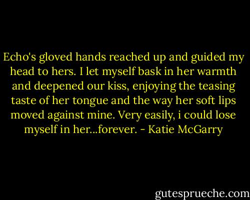 Echo's gloved hands reached up and guided my head to hers. I let myself bask in her warmth and deepened our kiss, enjoying the teasing taste of her tongue and the way her soft lips moved against mine. Very easily, i could lose myself in her...forever. - Katie McGarry