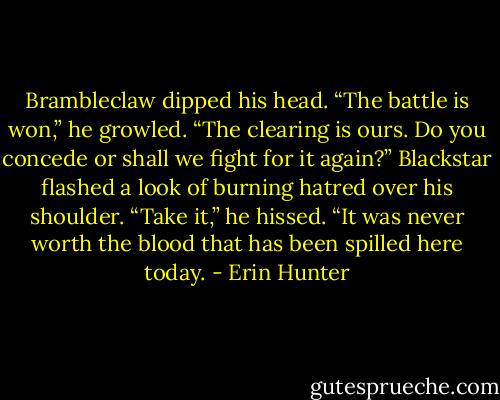 Brambleclaw dipped his head. “The battle is won,” he growled. “The clearing is ours. Do you concede or shall we fight for it again?”<br />Blackstar flashed a look of burning hatred over his shoulder. “Take it,” he hissed. “It was never worth the blood that has been spilled here today. - Erin Hunter