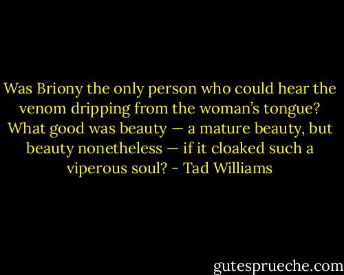 Was Briony the only person who could hear the venom dripping from the woman’s tongue? What good was beauty — a mature beauty, but beauty nonetheless — if it cloaked such a viperous soul? - Tad Williams