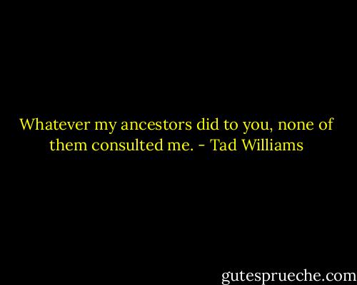 Whatever my ancestors did to you, none of them consulted me. - Tad Williams