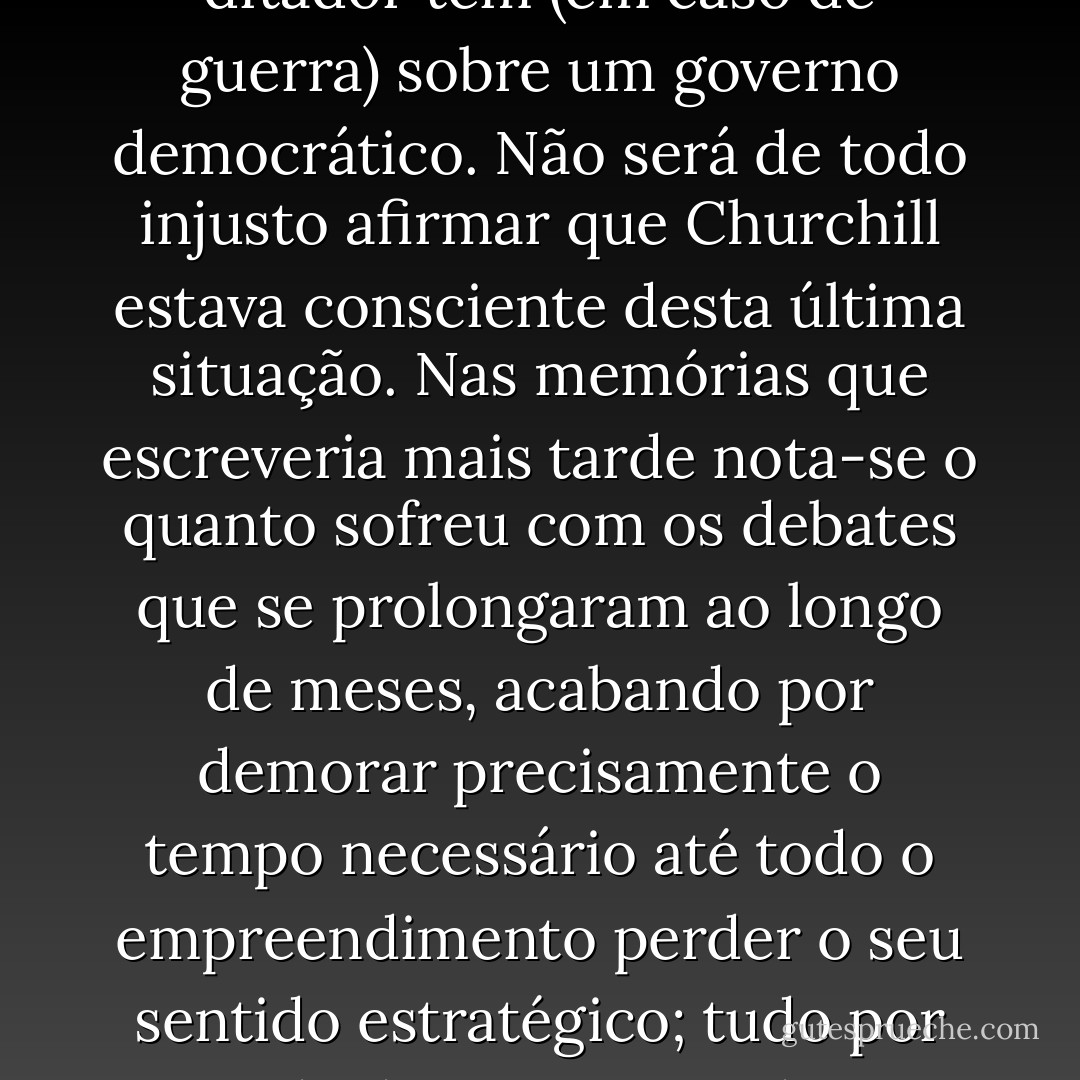 A diferença nos tempos de decisão pode ser interpretada como um indicador de maiores escrúpulos por parte dos ingleses. Por outro lado, tal diferença podia ter origem na simples vantagem que um ditador tem (em caso de guerra) sobre um governo democrático. Não será de todo injusto afirmar que Churchill estava consciente desta última situação. Nas memórias que escreveria mais tarde nota-se o quanto sofreu com os debates que se prolongaram ao longo de meses, acabando por demorar precisamente o tempo necessário até todo o empreendimento perder o seu sentido estratégico; tudo por causa de decisões tomadas sem convicção e novamente descartadas, do vai e vem, dos compromissos, da necessidade de argumentar justamente onde ele queria decidir e comandar. - Sebastian Haffner