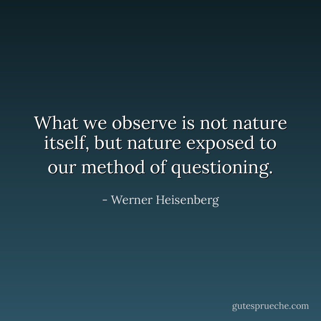 What we observe is not nature itself, but nature exposed to our method of questioning. - Werner Heisenberg