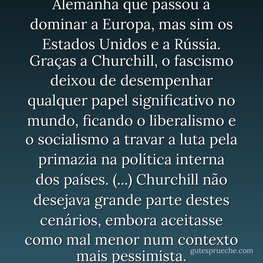 Graças a Churchill, não foi a Alemanha que passou a dominar a Europa, mas sim os Estados Unidos e a Rússia. Graças a Churchill, o fascismo deixou de desempenhar qualquer papel significativo no mundo, ficando o liberalismo e o socialismo a travar a luta pela primazia na política interna dos países. (...) Churchill não desejava grande parte destes cenários, embora aceitasse como mal menor num contexto mais pessimista. - Sebastian Haffner