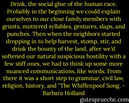 Drink, the social glue of the human race. Probably in the beginning we could explain ourselves to our close family members with grunts, muttered syllables, gestures, slaps, and punches. Then when the neighbors started dropping in to help harvest, stomp, stir, and drink the bounty of the land, after we'd softened our natural suspicious hostility with a few stiff ones, we had to think up some more nuanced communications, like words. From there it was a short step to grammar, civil law, religion, history, and "The Whiffenpoof Song. - Barbara Holland