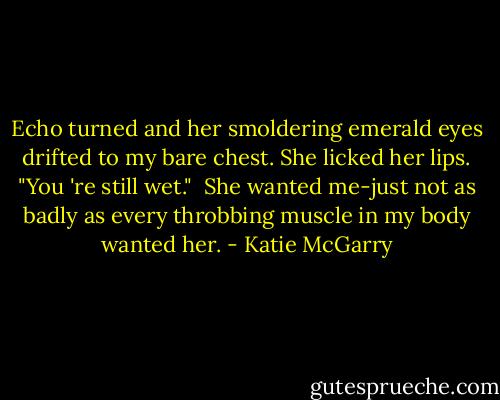 Echo turned and her smoldering emerald eyes drifted to my bare chest. She licked her lips. "You 're still wet."<br /> She wanted me-just not as badly as every throbbing muscle in my body wanted her. - Katie McGarry