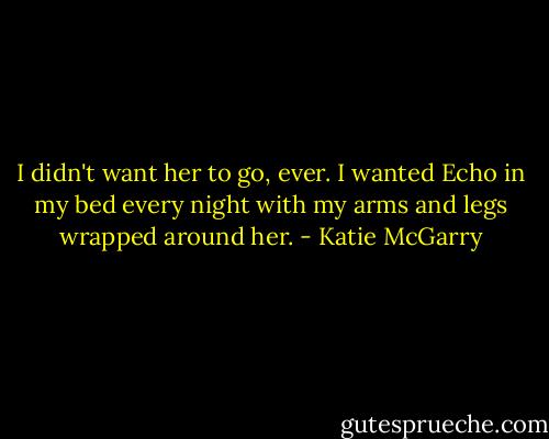 I didn't want her to go, ever. I wanted Echo in my bed every night with my arms and legs wrapped around her. - Katie McGarry