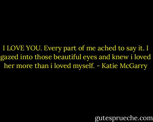 I LOVE YOU. Every part of me ached to say it. I gazed into those beautiful eyes and knew i loved her more than i loved myself. - Katie McGarry