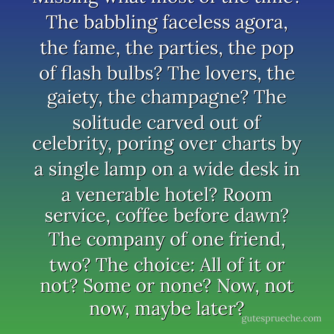 Missing what most of the time? The babbling faceless agora, the fame, the parties, the pop of flash bulbs? The lovers, the gaiety, the champagne? The solitude carved out of celebrity, poring over charts by a single lamp on a wide desk in a venerable hotel? Room service, coffee before dawn? The company of one friend, two? The choice: All of it or not? Some or none? Now, not now, maybe later? - Peter Heller