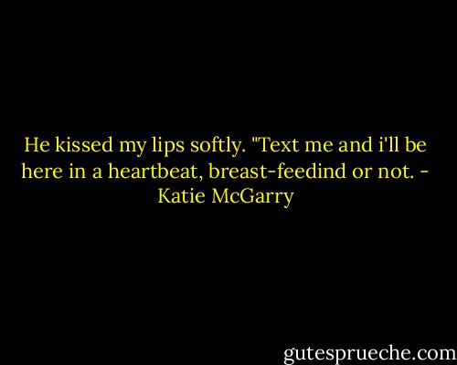 He kissed my lips softly. "Text me and i'll be here in a heartbeat, breast-feedind or not. - Katie McGarry