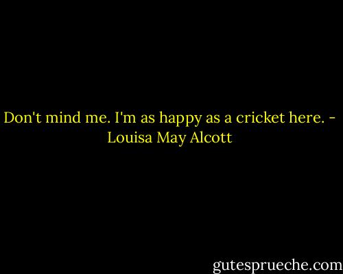 Don't mind me. I'm as happy as a cricket here. - Louisa May Alcott