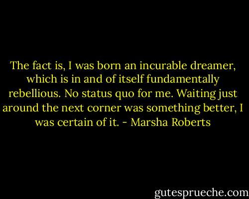 The fact is, I was born an incurable dreamer, which is in and of itself fundamentally rebellious. No status quo for me. Waiting just around the next corner was something better, I was certain of it. - Marsha Roberts