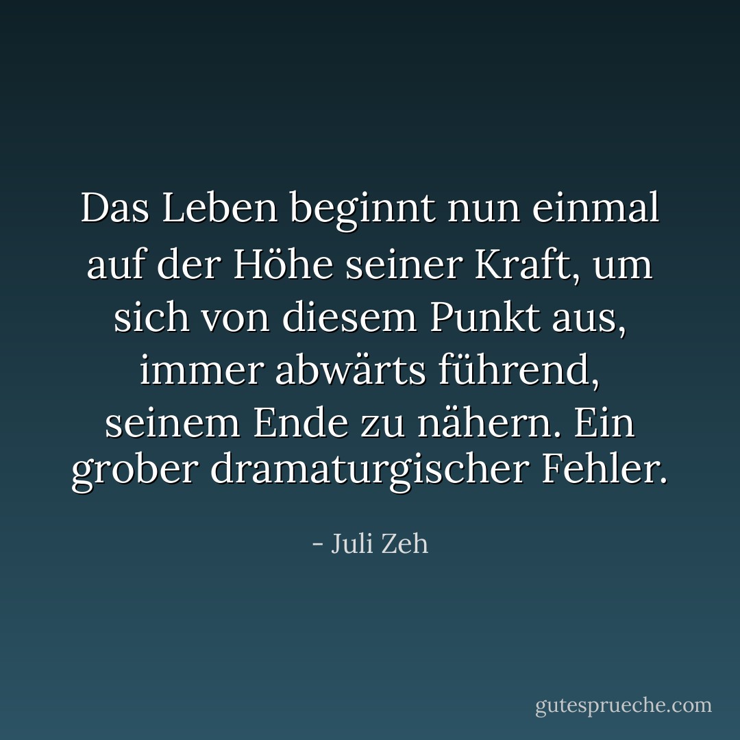 Das Leben beginnt nun einmal auf der Höhe seiner Kraft, um sich von diesem Punkt aus, immer abwärts führend, seinem Ende zu nähern. Ein grober dramaturgischer Fehler. - Juli Zeh