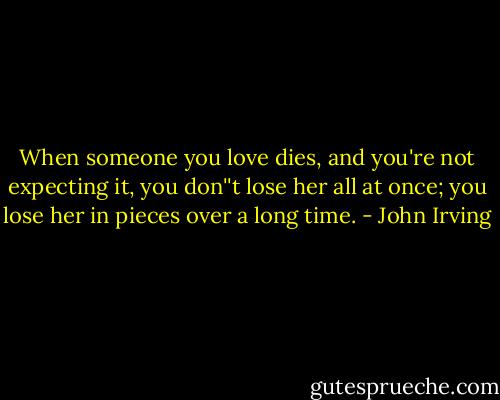 When someone you love dies, and you're not expecting it, you don''t lose her all at once; you lose her in pieces over a long time. - John Irving