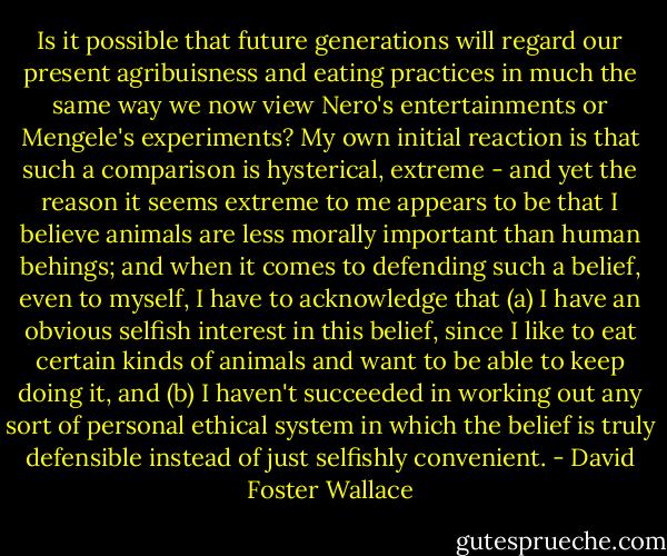 Is it possible that future generations will regard our present agribuisness and eating practices in much the same way we now view Nero's entertainments or Mengele's experiments? My own initial reaction is that such a comparison is hysterical, extreme - and yet the reason it seems extreme to me appears to be that I believe animals are less morally important than human behings; and when it comes to defending such a belief, even to myself, I have to acknowledge that (a) I have an obvious selfish interest in this belief, since I like to eat certain kinds of animals and want to be able to keep doing it, and (b) I haven't succeeded in working out any sort of personal ethical system in which the belief is truly defensible instead of just selfishly convenient. - David Foster Wallace