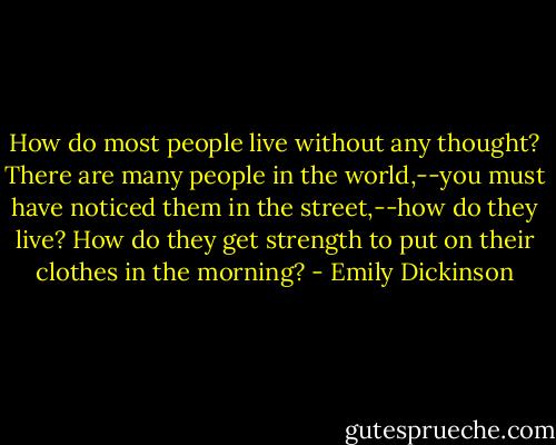 How do most people live without any thought? There are many people in the world,--you must have noticed them in the street,--how do they live? How do they get strength to put on their clothes in the morning? - Emily Dickinson