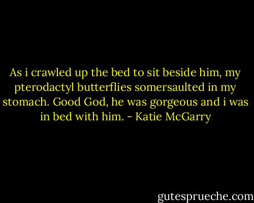 As i crawled up the bed to sit beside him, my pterodactyl butterflies somersaulted in my stomach. Good God, he was gorgeous and i was in bed with him. - Katie McGarry