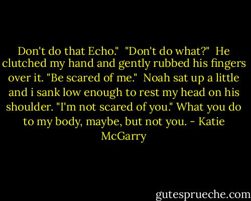 Don't do that Echo."<br /> "Don't do what?"<br /> He clutched my hand and gently rubbed his fingers over it. "Be scared of me."<br /> Noah sat up a little and i sank low enough to rest my head on his shoulder. "I'm not scared of you." What you do to my body, maybe, but not you. - Katie McGarry