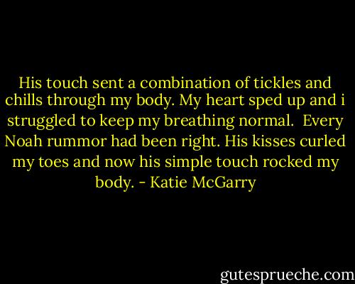 His touch sent a combination of tickles and chills through my body. My heart sped up and i struggled to keep my breathing normal.<br /> Every Noah rummor had been right. His kisses curled my toes and now his simple touch rocked my body. - Katie McGarry