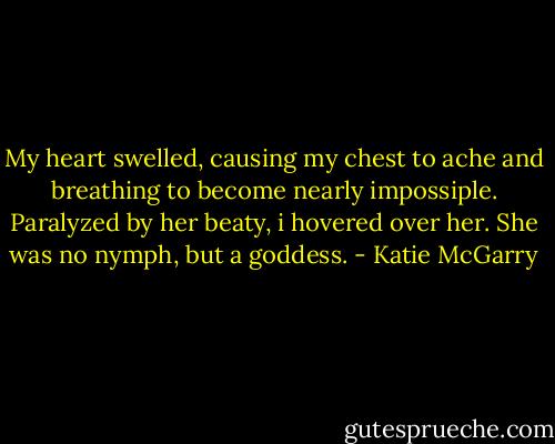 My heart swelled, causing my chest to ache and breathing to become nearly impossiple. Paralyzed by her beaty, i hovered over her. She was no nymph, but a goddess. - Katie McGarry