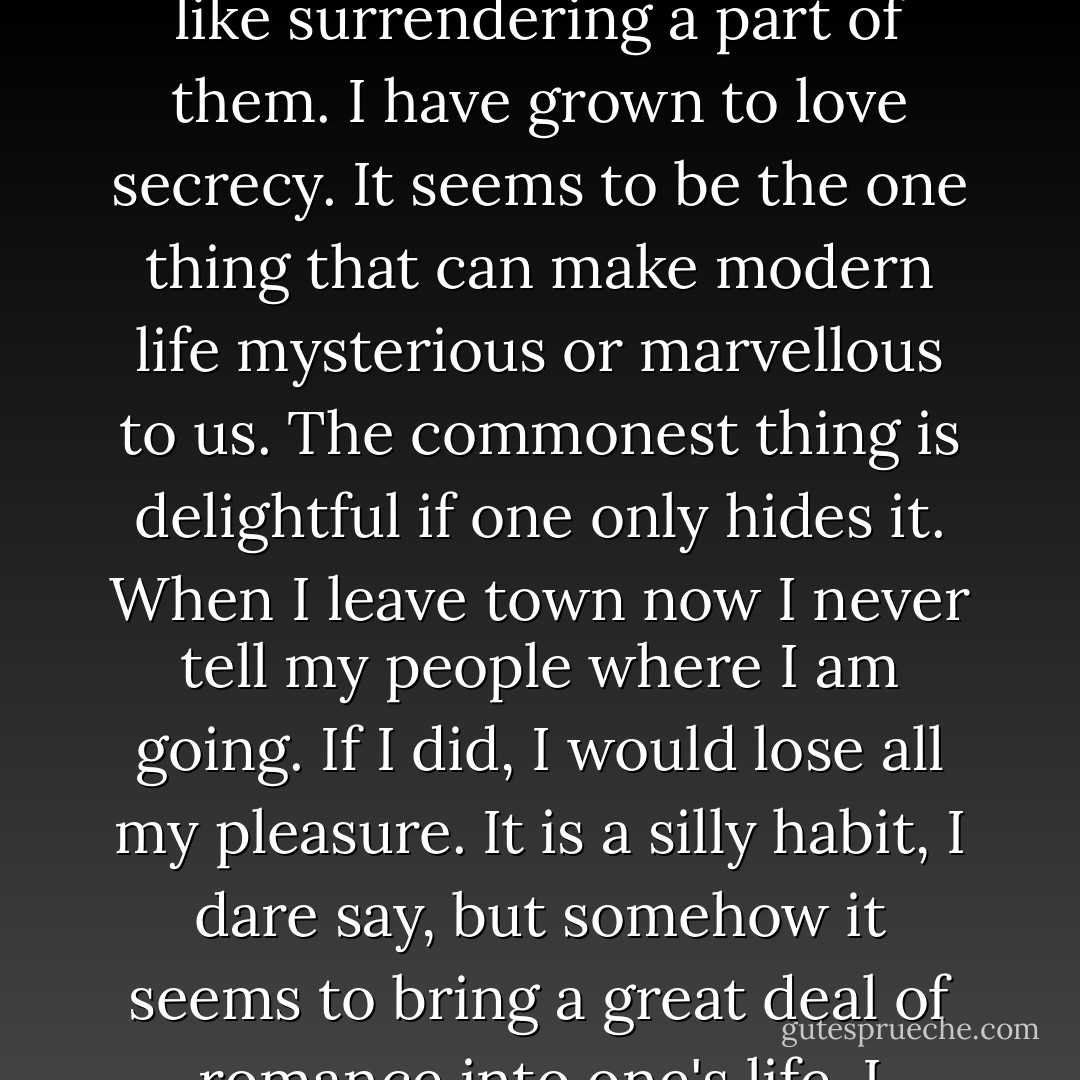 Oh, I can't explain. When I like people immensely, I never tell their names to any one. It is like surrendering a part of them. I have grown to love secrecy. It seems to be the one thing that can make modern life mysterious or marvellous to us. The commonest thing is delightful if one only hides it. When I leave town now I never tell my people where I am going. If I did, I would lose all my pleasure. It is a silly habit, I dare say, but somehow it seems to bring a great deal of romance into one's life. I suppose you think me awfully foolish about it? - Oscar Wilde