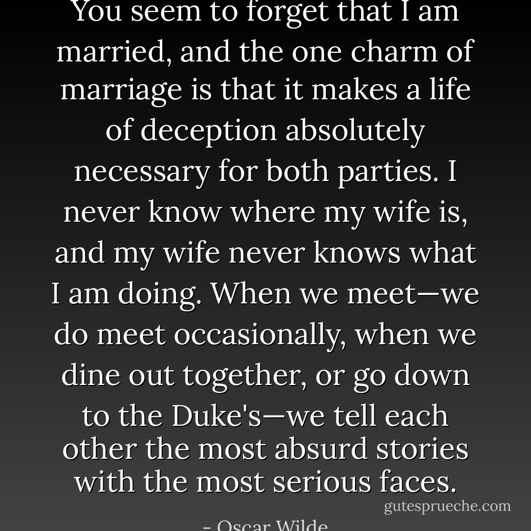 You seem to forget that I am married, and the one charm of marriage is that it makes a life of deception absolutely necessary for both parties. I never know where my wife is, and my wife never knows what I am doing. When we meet—we do meet occasionally, when we dine out together, or go down to the Duke's—we tell each other the most absurd stories with the most serious faces. - Oscar Wilde