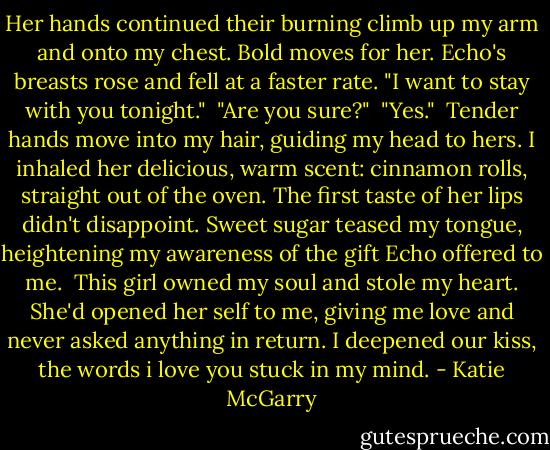 Her hands continued their burning climb up my arm and onto my chest. Bold moves for her. Echo's breasts rose and fell at a faster rate. "I want to stay with you tonight."<br /> "Are you sure?"<br /> "Yes."<br /> Tender hands move into my hair, guiding my head to hers. I inhaled her delicious, warm scent: cinnamon rolls, straight out of the oven. The first taste of her lips didn't disappoint. Sweet sugar teased my tongue, heightening my awareness of the gift Echo offered to me.<br /> This girl owned my soul and stole my heart. She'd opened her self to me, giving me love and never asked anything in return. I deepened our kiss, the words i love you stuck in my mind. - Katie McGarry