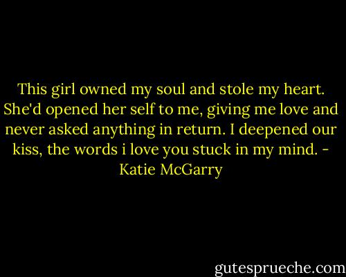 This girl owned my soul and stole my heart. She'd opened her self to me, giving me love and never asked anything in return. I deepened our kiss, the words i love you stuck in my mind. - Katie McGarry