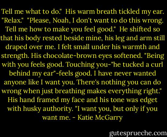 Tell me what to do."<br /> His warm breath tickled my ear. "Relax."<br /> "Please, Noah, I don't want to do this wrong. Tell me how to make you feel good."<br /> He shifted so that his body rested beside mine, his leg and arm still draped over me. I felt small under his warmth and strength. His chocolate-brown eyes softened. "Being with you feels good. Touching you-"he tucked a curl behind my ear"-feels good. I have never wanted anyone like I want you. There's nothing you can do wrong when just breathing makes everything right."<br /> His hand framed my face and his tone was edget with husky authority. "I want you, but only if you want me. - Katie McGarry