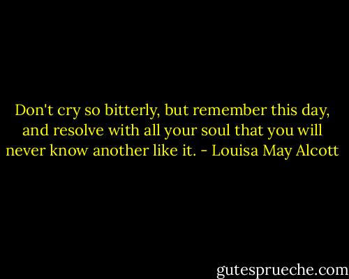 Don't cry so bitterly, but remember this day, and resolve with all your soul that you will never know another like it. - Louisa May Alcott