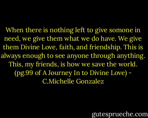 When there is nothing left to give somone in need, we give them what we do have. We give them Divine Love, faith, and friendship. This is always enough to see anyone through anything. This, my friends, is how we save the world. (pg.99 of A Journey In to Divine Love) - C.Michelle Gonzalez