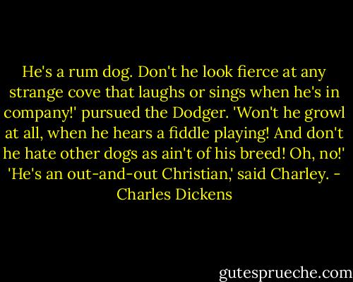 He's a rum dog. Don't he look fierce at any strange cove that laughs or sings when he's in company!' pursued the Dodger. 'Won't he growl at all, when he hears a fiddle playing! And don't he hate other dogs as ain't of his breed! Oh, no!'<br />'He's an out-and-out Christian,' said Charley. - Charles Dickens
