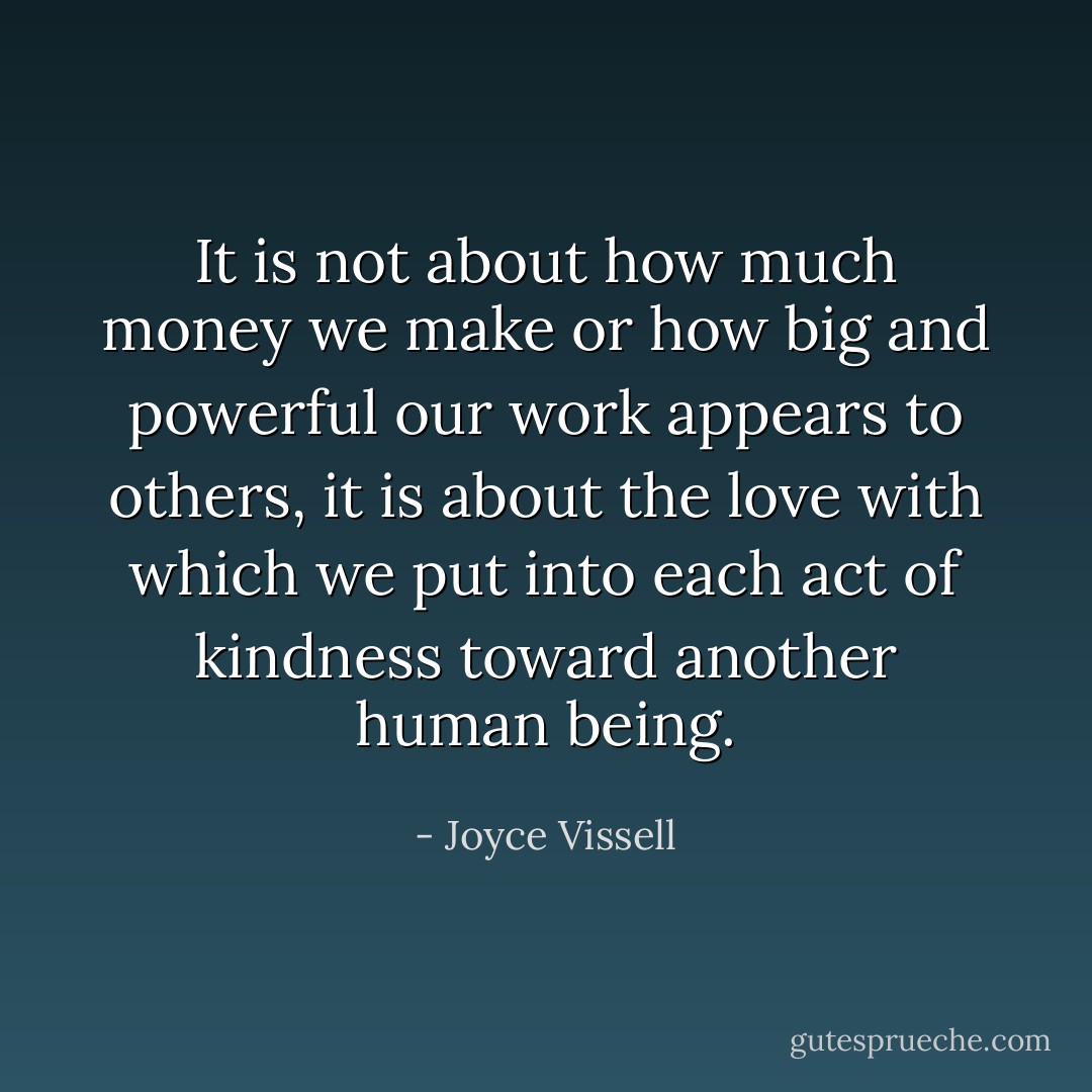 It is not about how much money we make or how big and powerful our work appears to others, it is about the love with which we put into each act of kindness toward another human being. - Joyce Vissell