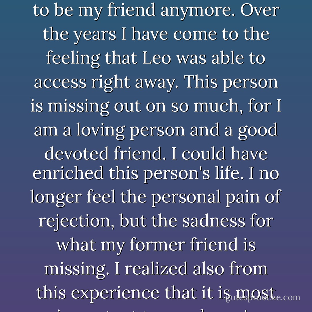 I remember a time when I was rejected for speaking my truth. The rejection hurt very much. I kept going over and over in my mind my motives for sharing my truth, and each time I realized that I had come from my heart. This person refuses to be my friend anymore. Over the years I have come to the feeling that Leo was able to access right away. This person is missing out on so much, for I am a loving person and a good devoted friend. I could have enriched this person's life. I no longer feel the personal pain of rejection, but the sadness for what my former friend is missing. I realized also from this experience that it is most important to speak one's deepest truth and to follow the calling of our heart. As we do so we are filled with an inner power and conviction to give the precious gift that we came to earth to give. - Joyce Vissell