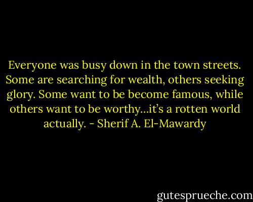 Everyone was busy down in the town streets. Some are searching for wealth, others seeking glory. Some want to be become famous, while others want to be worthy…it’s a rotten world actually. - Sherif A. El-Mawardy
