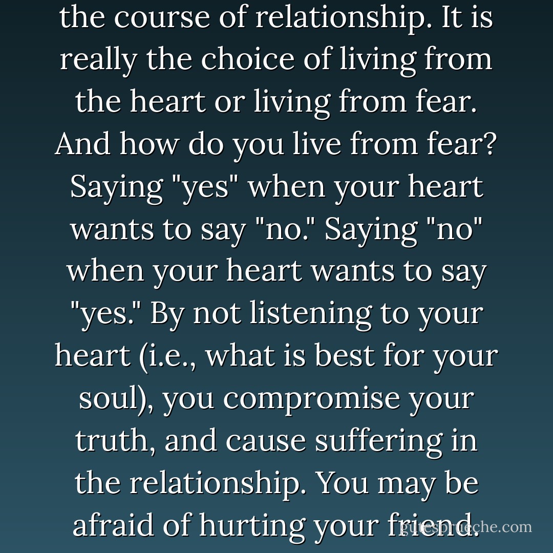 Obviously, the choice between human selfishness and divine Selfishness is not about leaving or not leaving a relationship. More important are the day-to-day opportunities in the course of relationship. It is really the choice of living from the heart or living from fear. And how do you live from fear? Saying "yes" when your heart wants to say "no." Saying "no" when your heart wants to say "yes." By not listening to your heart (i.e., what is best for your soul), you compromise your truth, and cause suffering in the relationship. You may be afraid of hurting your friend. You may be afraid of losing their love and friendship. Whatever it is you are afraid of, it is still fear that is ruling you, rather than love. - Joyce Vissell