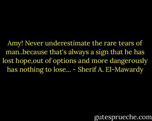 Amy! Never underestimate the rare tears of man..because that's always a sign that he has lost hope,out of options and more dangerously has nothing to lose... - Sherif A. El-Mawardy