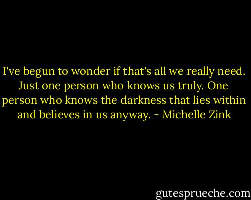 I've begun to wonder if that's all we really need. Just one person who knows us truly. One person who knows the darkness that lies within and believes in us anyway. - Michelle Zink