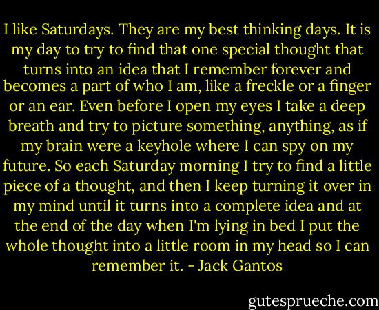 I like Saturdays. They are my best thinking days. It is my day to try to find that one special thought that turns into an idea that I remember forever and becomes a part of who I am, like a freckle or a finger or an ear. Even before I open my eyes I take a deep breath and try to picture something, anything, as if my brain were a keyhole where I can spy on my future. So each Saturday morning I try to find a little piece of a thought, and then I keep turning it over in my mind until it turns into a complete idea and at the end of the day when I'm lying in bed I put the whole thought into a little room in my head so I can remember it. - Jack Gantos