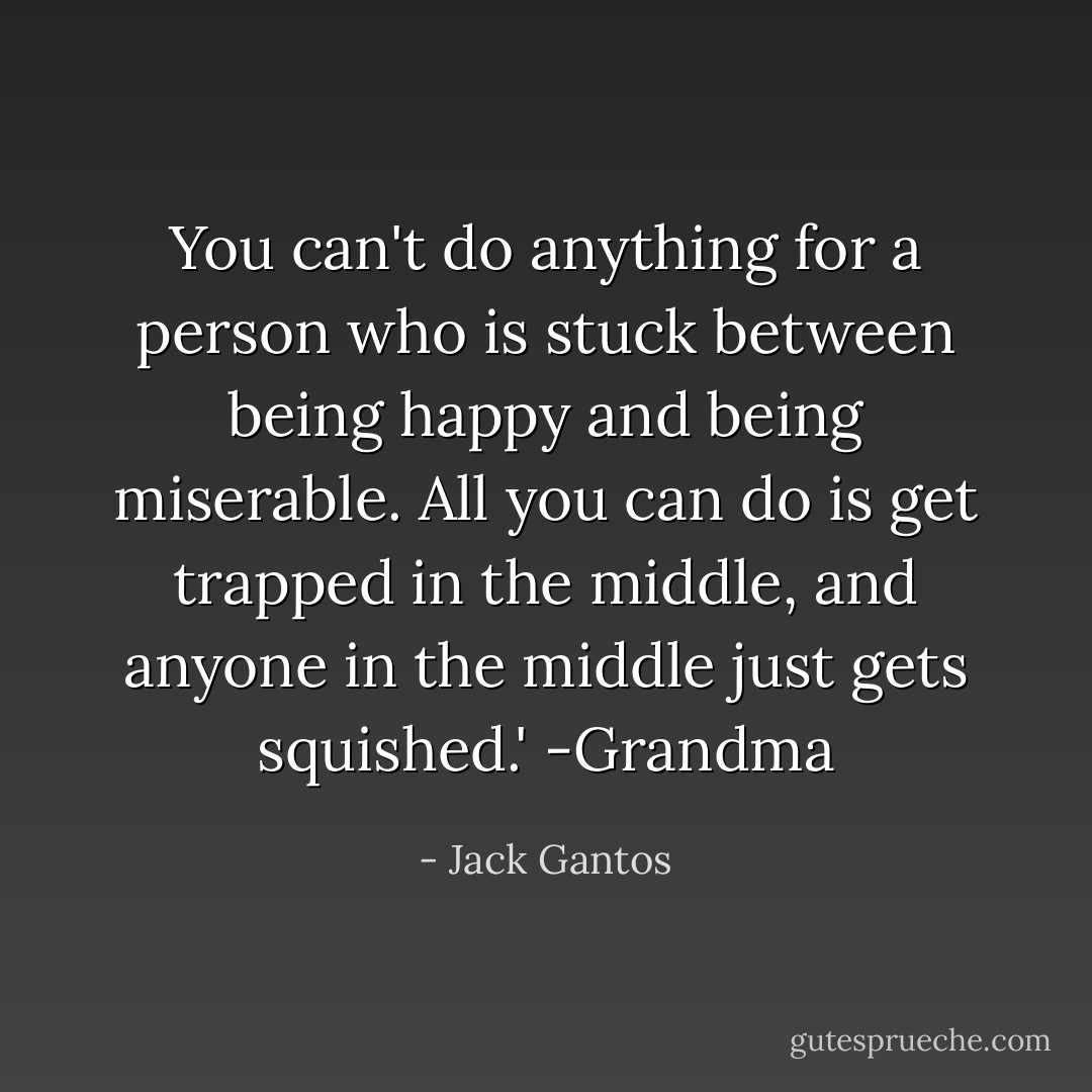 You can't do anything for a person who is stuck between being happy and being miserable. All you can do is get trapped in the middle, and anyone in the middle just gets squished.' -Grandma - Jack Gantos