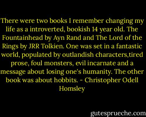 There were two books I remember changing my life as a introverted, bookish 14 year old. The Fountainhead by Ayn Rand and The Lord of the Rings by JRR Tolkien. One was set in a fantastic world, populated by outlandish characters,tired prose, foul monsters, evil incarnate and a message about losing one's humanity. The other book was about hobbits. - Christopher Odell Homsley