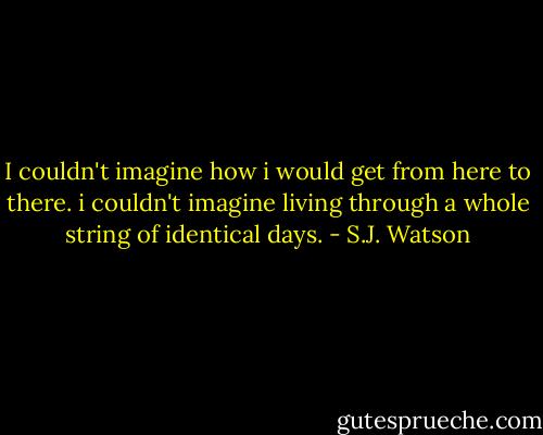 I couldn't imagine how i would get from here to there. i couldn't imagine living through a whole string of identical days. - S.J. Watson