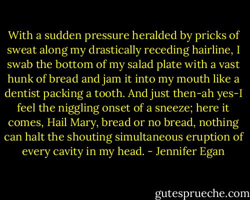 With a sudden pressure heralded by pricks of sweat along my drastically receding hairline, I swab the bottom of my salad plate with a vast hunk of bread and jam it into my mouth like a dentist packing a tooth. And just then-ah yes-I feel the niggling onset of a sneeze; here it comes, Hail Mary, bread or no bread, nothing can halt the shouting simultaneous eruption of every cavity in my head. - Jennifer Egan