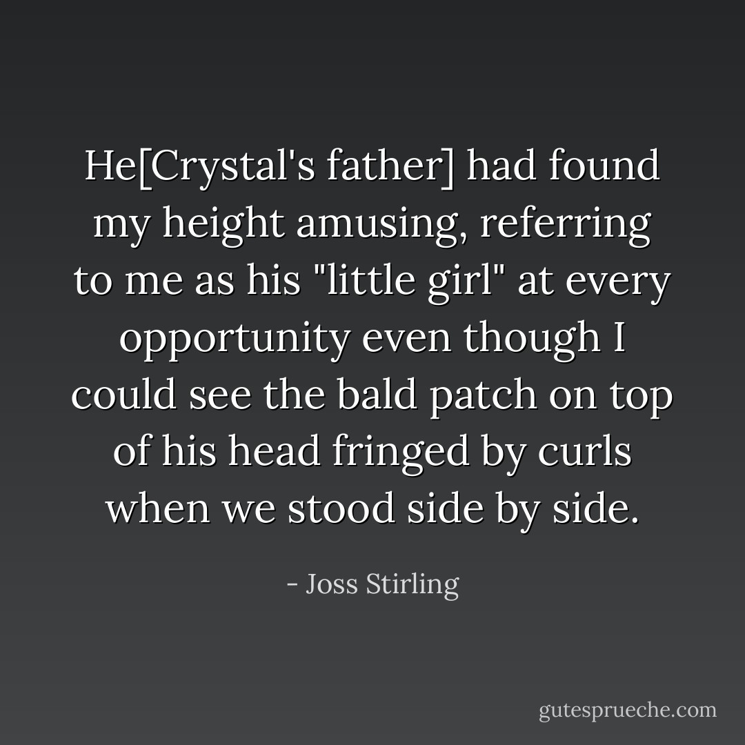 He[Crystal's father] had found my height amusing, referring to me as his "little girl" at every opportunity even though I could see the bald patch on top of his head fringed by curls when we stood side by side. - Joss Stirling